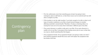 Contingency
plan
 If in the unfortunate event that something goes wrong I am going to have
contingency plans to fall back on, so that these issues can be resolved and I am still
able to complete my film.
 If the weather is not the right weather- I am lucky enough to be able to shoot in all
types of weather conditions as my film is based around changes in weather
affecting somebody's mental health. Therefore, if I plan on shooting when it is
raining but turns out to be sunny then I will shoot a different part of my film.
 If my main character is unable to take part in my film- If my main character is
unable to be in my film, I am going to have backup actors just in case, so that they
can step in, should something like this happen.
 If my equipment breaks- If my equipment breaks I am going to make sure that I
have backup equipment should this occur and I will replace the equipment that
has broken with that.
 