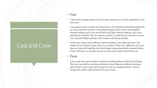 CastandCrew
 Cast
 I will need a teenage female to be the main character in my film, preferably in her
late teens.
 I am going to have to make sure that I have a lot of dark and colourful makeup for
my main character to wear. I am probably going to have to buy some brightly
coloured makeup and I own mostly dark and light coloured makeup, that is not
particularly colourful. For the summer months, I would like my character to wear
very colourful bright makeup in the summer and spring months.
 Outfit wise, I have many different coloured clothes, some dark and some very
bright so I can lend my Actor some of my clothes. If they are a different size to me
then my Actor will hopefully have both bright coloured and dark coloured clothes.
If not, I will have to consider buying my Actor some clothes that fit the role.
 Crew
 I may need some crew members to help me hold equipment whilst I am filming.
This way time will be used more efficiently when filming in different locations,
where there is not a great deal of spaces to put my equipment down. I feel as
though this will be really beneficial for me to have.
 