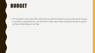 BUDGET
• The budget for this short film will be £0 as I will not need to go out and spend money
on props or equipment for my short film, I also won’t have to spend money on actors
as they will be doing it for free.
 