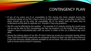CONTINGENCY PLAN
• If any of my actors are ill or unavailable to film during the times needed during the
production phase of my film. I have a list of of actors which I have on standby to take their
place should any of my actor be unavailable. All of my actors roles are quite easy to
understand and be able to replicate so I shouldn't I face any problems.
• My film may be affected by the weather - for example if it is heavily raining this could cause
me to not be able to film, Considering the fact my location is in the forest. If this were to
happen I have a rescheduled plan with my actors in order to film on a different day soon
after.
• During the editing phase of my film, If I don’t have any access to a computer during school
time, I will have the files saved onto my computer at home so that I can edit in from there as
I have the necessary adobe software available to me at home. This will also allow me to edit
both at home and at school if necessary.
 