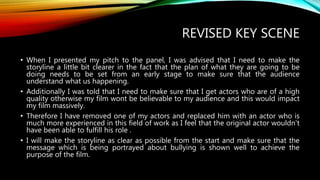 REVISED KEY SCENE
• When I presented my pitch to the panel, I was advised that I need to make the
storyline a little bit clearer in the fact that the plan of what they are going to be
doing needs to be set from an early stage to make sure that the audience
understand what us happening.
• Additionally I was told that I need to make sure that I get actors who are of a high
quality otherwise my film wont be believable to my audience and this would impact
my film massively.
• Therefore I have removed one of my actors and replaced him with an actor who is
much more experienced in this field of work as I feel that the original actor wouldn't
have been able to fulfill his role .
• I will make the storyline as clear as possible from the start and make sure that the
message which is being portrayed about bullying is shown well to achieve the
purpose of the film.
 