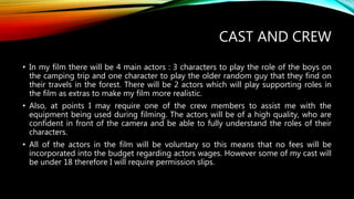 CAST AND CREW
• In my film there will be 4 main actors : 3 characters to play the role of the boys on
the camping trip and one character to play the older random guy that they find on
their travels in the forest. There will be 2 actors which will play supporting roles in
the film as extras to make my film more realistic.
• Also, at points I may require one of the crew members to assist me with the
equipment being used during filming. The actors will be of a high quality, who are
confident in front of the camera and be able to fully understand the roles of their
characters.
• All of the actors in the film will be voluntary so this means that no fees will be
incorporated into the budget regarding actors wages. However some of my cast will
be under 18 therefore I will require permission slips.
 