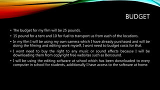 BUDGET
• The budget for my film will be 25 pounds.
• 15 pound for a tent and 10 for fuel to transport us from each of the locations.
• In my film I will be using my own camera which I have already purchased and will be
doing the filming and editing work myself, I wont need to budget costs for that.
• I wont need to buy the right to any music or sound effects because I will be
downloading them from copyright free websites such as Bensound.
• I will be using the editing software at school which has been downloaded to every
computer in school for students, additionally I have access to the software at home.
 