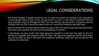 LEGAL CONSIDERATIONS
• My filmed footage is legally owned by me. In order to protect my footage I will copyright it
so that people have to ask me for my permission to use it in the future. Therefore this will
stop anybody using my footage for their own use without my permission. If anyone used my
footage from my film it would be taken down as it would be breaking copyright laws.
• Due to several of my actors being under the age of 18 I will need to get parental permission
from the actors parents for them to be broadcasted in the film.
• I will design my own studio title logo sequence myself so I will own the right to this if I
decide to copyright the sequence and the logo. My logo and sequence will be quite basic
but will be bold so that it will catch the audiences attention easily and will be easy for the
audience to remember.
 