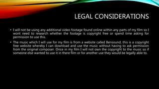 LEGAL CONSIDERATIONS
• I will not be using any additional video footage found online within any parts of my film so I
wont need to research whether the footage is copyright free or spend time asking for
permission to use this.
• The music which I will use for my film is from a website called Bensound, this is a copyright
free website whereby I can download and use the music without having to ask permission
from the original composer. Once in my film I will not own the copyright to the music so if
someone else wanted to use it in there film or for another use they would be legally able to.
 