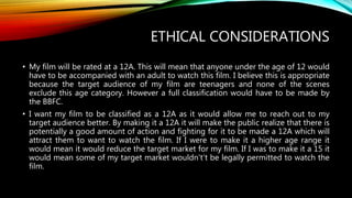ETHICAL CONSIDERATIONS
• My film will be rated at a 12A. This will mean that anyone under the age of 12 would
have to be accompanied with an adult to watch this film. I believe this is appropriate
because the target audience of my film are teenagers and none of the scenes
exclude this age category. However a full classification would have to be made by
the BBFC.
• I want my film to be classified as a 12A as it would allow me to reach out to my
target audience better. By making it a 12A it will make the public realize that there is
potentially a good amount of action and fighting for it to be made a 12A which will
attract them to want to watch the film. If I were to make it a higher age range it
would mean it would reduce the target market for my film. If I was to make it a 15 it
would mean some of my target market wouldn't’t be legally permitted to watch the
film.
 