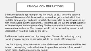 ETHICAL CONSIDERATIONS
I think the suitable age rating for my film would be 15. I think this because
there will be scenes of violence and someone does get stabbed which isn’t
suitable for a younger audience to watch, there may also be swear words in my
film which would suit the age rating. I think this age will suit the target audience
of late teenagers and the genre of my film because thriller is more meant for
more mature audiences. This however would not be decided by me and a full
classification would be made by the BBFC.
I will ensure that none of the clips in my short film are discriminatory to any
social groups or anyone in particular as I do not aim to offend anyone.
The film is going to be released on short of the week which means it will be free
to watch as anything under 40 minutes long on their website is free to watch
which means I will not earn money from it
 
