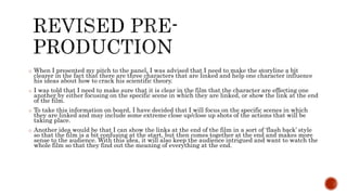 o When I presented my pitch to the panel, I was advised that I need to make the storyline a bit
clearer in the fact that there are three characters that are linked and help one character influence
his ideas about how to crack his scientific theory.
o I was told that I need to make sure that it is clear in the film that the character are effecting one
another by either focusing on the specific scene in which they are linked, or show the link at the end
of the film.
o To take this information on board, I have decided that I will focus on the specific scenes in which
they are linked and may include some extreme close up/close up shots of the actions that will be
taking place.
o Another idea would be that I can show the links at the end of the film in a sort of ‘flash back’ style
so that the film is a bit confusing at the start, but then comes together at the end and makes more
sense to the audience. With this idea, it will also keep the audience intrigued and want to watch the
whole film so that they find out the meaning of everything at the end.
 