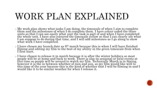o My work plan shows what tasks I am doing, the timescale of when I aim to complete
them and the milestones of when I do complete them. I have colour coded the three
units so that I can see easily what unit the task is part of and when I have completed
the whole unit. I have also coloured the timescale yellow so that I can clearly see what
I am suppose to do during that time, and I will add milestones as I go along to show
what work I have completed.
o I have chosen my launch date as 8th march because this is when I will have finished
filming and editing my film to the best of my ability in the given timescale from when
I first start.
o I have chosen to release it in march because it is after the winter holidays so most
people will be at home and back to work. There is also no seasonal or local events at
this time so people will be around to watch my film. Technically March is in Spring,
however it is the in between whether of rain and sun, so my film would like well to
this time of the year because this is the kind of whether that I will be filming in and I
would like it to be similar weather for when I release it.
 