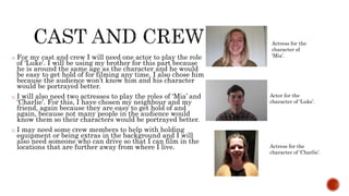 o For my cast and crew I will need one actor to play the role
of ‘Luke’. I will be using my brother for this part because
he is around the same age as the character and he would
be easy to get hold of for filming any time. I also chose him
because the audience won’t know him and his character
would be portrayed better.
o I will also need two actresses to play the roles of ‘Mia’ and
‘Charlie’. For this, I have chosen my neighbour and my
friend, again because they are easy to get hold of and
again, because not many people in the audience would
know them so their characters would be portrayed better.
o I may need some crew members to help with holding
equipment or being extras in the background and I will
also need someone who can drive so that I can film in the
locations that are further away from where I live.
Actress for the
character of
‘Mia’.
Actor for the
character of ‘Luke’.
Actress for the
character of ‘Charlie’.
 