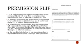 o I have made a permission slip because two of my actors
are under 18 so I will need their parents/guardians
permission for them to take part in making my film.
o To make my permission slip, I used Adobe InDesign as I
have used it before so I know how to use it, and it is an
easier way of making documents like this.
o In my permission slip I included details where the film
will be uploaded to online, and that I will need to take
their child to locations that I will be using for some scenes.
For this I also included tick boxes so that I can easily see if
they agree to different sections.
o At the end, I included a line for the parent/guardian to
sign and their child so that I have got both agreements.
 