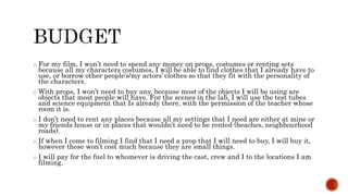 o For my film, I won’t need to spend any money on props, costumes or renting sets
because all my characters costumes, I will be able to find clothes that I already have to
use, or borrow other people’s/my actors’ clothes so that they fit with the personality of
the characters.
o With props, I won’t need to buy any, because most of the objects I will be using are
objects that most people will have. For the scenes in the lab, I will use the test tubes
and science equipment that Is already there, with the permission of the teacher whose
room it is.
o I don’t need to rent any places because all my settings that I need are either at mine or
my friends house or in places that wouldn’t need to be rented (beaches, neighbourhood
roads).
o If when I come to filming I find that I need a prop that I will need to buy, I will buy it,
however these won’t cost much because they are small things.
o I will pay for the fuel to whomever is driving the cast, crew and I to the locations I am
filming.
 