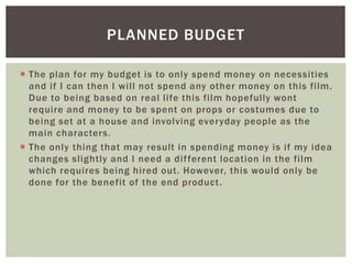  The plan for my budget is to only spend money on necessities
and if I can then I will not spend any other money on this film.
Due to being based on real life this film hopefully wont
require and money to be spent on props or costumes due to
being set at a house and involving everyday people as the
main characters.
 The only thing that may result in spending money is if my idea
changes slightly and I need a different location in the film
which requires being hired out. However, this would only be
done for the benefit of the end product.
PLANNED BUDGET
 