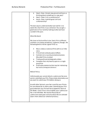 By Darcy Warwick ProductionPlan – Full Document
 Head—Does itbreak new ground and have us
thinkingabout something in a new way?
 Heart—Does itstir us emotionally?
 Hand—Does itexhibitgreat skill and
craftsmanship?
The best way to understand what we look for is to
watch the short films in our collection.You can get a
good sense of our taste by lookingat what we have
curated in the past.
What We Avoid
We have no hard and fastrules.Every filmis different
and there are always exceptions.In general,though, the
followingtend to not be a good fitfor us:
 Music videos or abstractfilms with no or little
story
 Films driven solely by special effects
 Commercials or purely promotional pieces
(Branded films areokay)
 Timelapse/travel photography videos
 Comedies that rely heavily upon on a single
punchline
 Profiledocumentaries that may be interesting
but lack a strongnarrativearc
Refund Policy
Unfortunately we cannotrefund a submission fee once
you’ve submitted your film. Pleasemake absolutely sure
you want to submityour filmbefore doing so.
As with other festivals,your fee is paid for your filmto
be considered.By no means does submittingyour film
guarantee that your filmwill beaccepted for Short of
the Week. If your filmis not accepted, your submission
fee is not refunded. We receive thousands of
submissions every year and only about 4% are selected
(Learn more about our selection process).
 