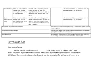 EquipmentIam usingbecomesdamaged I will use abackup camera/tripodwhichIhave at home.These are easytouse as
theybelongtome.
Propsare unavailable/damaged I have will have backup propssuch as wine bottlesandphones.Iwillhave back
up army clothesandmesstinsif necessary.
Editingproblems I will make sure toback up myfile while editingtomake sure I don’tlose anyof
my raw footage.Iwill alsosave all the time asI am editingmyfilm.
Permission Slip
Dear parents/carers
I …………. hereby give my full permission for …………….. to be filmed as part of Luke du Preez‘s Year 13
media project for my short film I have created. I have been explained the premise of the shoot and am
100% happy for …………. to take part. I understand and give permission for said scenes of ……….. to be
Special effects I may use some additional
footage from YouTube
and may download some
of some websites.
I need to make sure that any special
effect I use does not have any
copyrights to it or if it does need to ask
permission from whoever owns it to
use it.
I will send an email and ask permission from an
additional footage I use for my film.
Sound
effects/musical
score
I may use some additional
footage from YouTube
and may download some
of some websites.
I need to make sure that any sound
effects or musical scores I use does not
have any copyrights to it or if it does
need to ask permission from whoever
owns it to use it.
I will send an email and ask permission from an
additional footage I use for my film.
 