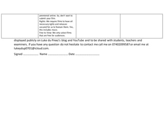 displayed publicly on Luke du Preez’s blog and YouTube and to be shared with students, teachers and
examiners. If you have any question do not hesitate to contact me call me on 07402099587 or email me at
lukeydup0701@icloud.com.
Signed ………………… Name ……………………….Date ……………………………
premiered online. So, don’t wait to
submit your film.
Rights: We require films to have all
necessary rights and releases
secured for us to feature them. Yes,
this includes music.
Free to View: We only select films
that are free for audiences.
 