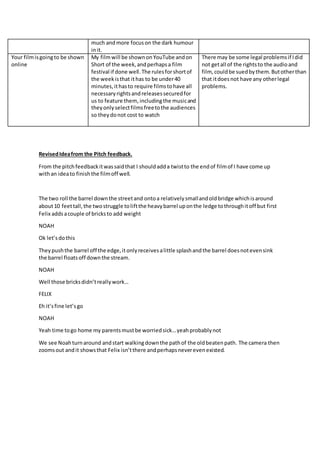 much andmore focuson the dark humour
init.
Your filmisgoingto be shown
online
My filmwill be shownonYouTube andon
Short of the week,andperhapsa film
festival if done well.The rulesforshortof
the weekisthat ithas to be under40
minutes,ithasto require filmstohave all
necessaryrightsandreleasessecuredfor
us to feature them,includingthe musicand
theyonlyselectfilmsfreetothe audiences
so theydonot cost to watch
There may be some legal problemsif Idid
not getall of the rightsto the audioand
film, couldbe suedbythem.Butotherthan
that itdoesnot have any otherlegal
problems.
RevisedIdeafrom the Pitch feedback.
From the pitchfeedbackitwassaidthat I shouldadda twistto the endof filmof I have come up
withan ideato finishthe filmoff well.
The two roll the barrel downthe streetand ontoa relativelysmallandoldbridge whichisaround
about10 feettall,the twostruggle toliftthe heavybarrel uponthe ledge tothroughitoff but first
Felix addsacouple of bricksto add weight
NOAH
Ok let’sdothis
Theypushthe barrel off the edge,itonlyreceivesalittle splashandthe barrel doesnotevensink
the barrel floatsoff downthe stream.
NOAH
Well those bricksdidn’treallywork…
FELIX
Eh it’sfine let’sgo
NOAH
Yeah time togo home my parentsmustbe worriedsick…yeahprobablynot
We see Noahturnaround andstart walkingdownthe pathof the oldbeatenpath. The camera then
zoomsout andit showsthat Felix isn’tthere andperhapsneverevenexisted.
 