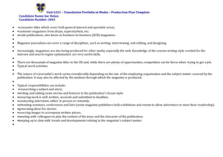 Unit G321 – Foundation Portfolio in Media – Production Plan Template
Candidate Name: Joe Dolan
Candidate Number: 2043
 •consumer titles which cover both general interest and specialist areas;
 •customer magazines from shops, supermarkets, etc;
 •trade publications, also know as business-to-business (B2B) magazines.

 Magazine journalism can cover a range of disciplines, such as writing, interviewing, sub-editing, and designing.

 Increasingly, magazines are also being produced for other media, especially the web. Knowledge of the concise writing style needed for the
internet and search engine optimisation are very useful skills.

 There are thousands of magazine titles in the UK and, while there are plenty of opportunities, competition can be fierce when trying to get a job.
 Typical work activities

 The nature of a journalist's work varies considerably depending on the size of the employing organisation and the subject matter covered by the
publication. It may also be affected by the medium through which the magazine is produced.

 Typical responsibilities can include:
 •researching a subject and story;
 •writing and editing news stories and features in the publication's house style;
 •ensuring work is well written, accurate and submitted to deadline;
 •conducting interviews, either in person or remotely;
 •attending seminars, conferences and fairs (some magazine publishers hold exhibitions and events to allow advertisers to meet their readership);
 •generating ideas for stories;
 •sourcing images to accompany written pieces;
 •meeting with colleagues to plan the content of the issue and the character of the publication;
 •keeping up to date with trends and developments relating to the magazine's subject matter.

 