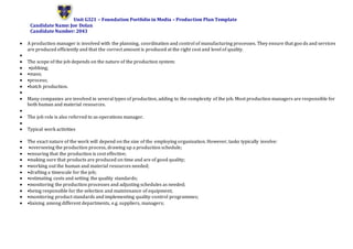 Unit G321 – Foundation Portfolio in Media – Production Plan Template
Candidate Name: Joe Dolan
Candidate Number: 2043
 A production manager is involved with the planning, coordination and control of manufacturing processes. They ensure that goo ds and services
are produced efficiently and that the correct amount is produced at the right cost and level of quality.

 The scope of the job depends on the nature of the production system:
 •jobbing;
 •mass;
 •process;
 •batch production.

 Many companies are involved in several types of production, adding to the complexity of the job. Most production managers are responsible for
both human and material resources.

 The job role is also referred to as operations manager.

 Typical work activities
 The exact nature of the work will depend on the size of the employing organisation. However, tasks typically involve:
 •overseeing the production process, drawing up a production schedule;
 •ensuring that the production is cost effective;
 •making sure that products are produced on time and are of good quality;
 •working out the human and material resources needed;
 •drafting a timescale for the job;
 •estimating costs and setting the quality standards;
 •monitoring the production processes and adjusting schedules as needed;
 •being responsible for the selection and maintenance of equipment;
 •monitoring product standards and implementing quality-control programmes;
 •liaising among different departments, e.g. suppliers, managers;
 