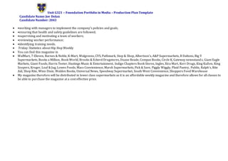 Unit G321 – Foundation Portfolio in Media – Production Plan Template
Candidate Name: Joe Dolan
Candidate Number: 2043
 •working with managers to implement the company's policies and goals;
 •ensuring that health and safety guidelines are followed;
 •supervising and motivating a team of workers;
 •reviewing worker performance;
 •identifying training needs.
 Friday: Statistics about Hip Hop Weekly
 You can find this magazine in
 WalMart, 7-Eleven, Barnes & Noble, K-Mart, Walgreens, CVS, Pathmark, Stop & Shop, Albertson’s, A&P Supermarkets, B Daltons, Big Y
Supermarkets, Books a Million, Book World, Brooks & Eckerd Drugstores, Duane Reade, Compas Books, Circle K, Gateway newsstands, Giant Eagle
Markets, Giant Foods, Harris Teeter, Hastings Music & Entertainment, Indigo Chapters Book Stores, Ingles, Xtra Mart, Kerr Drugs, King Kullen, King
Soopers, Kroger, Loaf & Jug, Lowes Foods, Macs Convienience, Marsh Supermarkets, Pick & Save, Piggly Wiggly, Plaid Pantry, Publix, Ralph’s, Rite
Aid, Shop Rite, Winn Dixie, Walden Books, Universal News, Speedway Supermarket, South West Convenience, Shoppers Food Warehouse
 My magazine therefore will be distributed in lower class supermarkets as it is an affordable weekly magazine and therefore allows for all classes to
be able to purchase the magazine at a cost effective price.
 