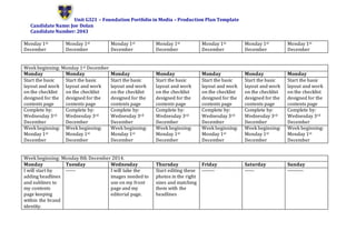 Unit G321 – Foundation Portfolio in Media – Production Plan Template
Candidate Name: Joe Dolan
Candidate Number: 2043
Monday 1st
December
Monday 1st
December
Monday 1st
December
Monday 1st
December
Monday 1st
December
Monday 1st
December
Monday 1st
December
Week beginning: Monday 1st December
Monday Monday Monday Monday Monday Monday Monday
Start the basic
layout and work
on the checklist
designed for the
contents page
Start the basic
layout and work
on the checklist
designed for the
contents page
Start the basic
layout and work
on the checklist
designed for the
contents page
Start the basic
layout and work
on the checklist
designed for the
contents page
Start the basic
layout and work
on the checklist
designed for the
contents page
Start the basic
layout and work
on the checklist
designed for the
contents page
Start the basic
layout and work
on the checklist
designed for the
contents page
Complete by:
Wednesday 3rd
December
Complete by:
Wednesday 3rd
December
Complete by:
Wednesday 3rd
December
Complete by:
Wednesday 3rd
December
Complete by:
Wednesday 3rd
December
Complete by:
Wednesday 3rd
December
Complete by:
Wednesday 3rd
December
Week beginning:
Monday 1st
December
Week beginning:
Monday 1st
December
Week beginning:
Monday 1st
December
Week beginning:
Monday 1st
December
Week beginning:
Monday 1st
December
Week beginning:
Monday 1st
December
Week beginning:
Monday 1st
December
Week beginning: Monday 8th December 2014.
Monday Tuesday Wednesday Thursday Friday Saturday Sunday
I will start by
adding headlines
and sublines to
my contents
page keeping
within the brand
identity.
------ I will take the
images needed to
use on my front
page and my
editorial page.
Start editing these
photos in the right
sizes and matching
them with the
headlines
-------- ------ ----------
 