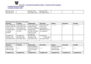 Unit G321 – Foundation Portfolio in Media – Production Plan Template
Candidate Name: Joe Dolan
Candidate Number: 2043
Monday 12nd
January 2015.
Monday 15th
December 2014.
Monday 15th
December 2014.
Week beginning: Monday 15th December
Monday Tuesday Wednesday Thursday Friday Saturday Sunday
After editing the
images I will add
these onto my
contents page in
a suitable
position
I will make sure
that all the stories
and sublines fit
around the image
in a box.
Refer back to my
original design
from my magazine
flat plan and
identify headings
and an overall
perspective.
Add in the main
cover story
capturing Joe
Melody the star of
the magazine.
----------- ------ -------------
Complete by:
Monday 15th
December 2014.
Complete by:
Monday 22nd
December 2014.
Complete by:
Monday 22nd
December 2014.
Complete by:
Friday 19th
December 2014.
Week beginning: Monday 22nd December
Monday Tuesday Wednesday Thursday Friday Saturday Sunday
Start on the
layout for the
editorial page
------
Start writing the
editorial on word
so it is ready to
add.
------
Add the editorial
text onto my
editorial page.
------ ------
Complete by: Complete by: Complete by: Complete by: Complete by: Complete by: Complete by:
 