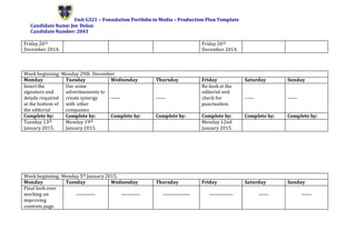 Unit G321 – Foundation Portfolio in Media – Production Plan Template
Candidate Name: Joe Dolan
Candidate Number: 2043
Friday 26th
December 2014.
Friday 26th
December 2014.
Week beginning: Monday 29th December
Monday Tuesday Wednesday Thursday Friday Saturday Sunday
Insert the
signature and
details required
at the bottom of
the editorial
Use some
advertisements to
create synergy
with other
companies
------ ------
Re-look at the
editorial and
check for
punctuation.
------ ------
Complete by: Complete by: Complete by: Complete by: Complete by: Complete by: Complete by:
Tuesday 13th
January 2015.
Monday 19th
January 2015.
Monday 12nd
January 2015.
Week beginning: Monday 5th January 2015.
Monday Tuesday Wednesday Thursday Friday Saturday Sunday
Final look over
working on
improving
contents page
------------ ------------ ----------------- --------------- ------ ------
 
