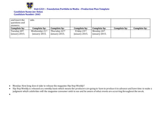 Unit G321 – Foundation Portfolio in Media – Production Plan Template
Candidate Name: Joe Dolan
Candidate Number: 2043
and insert the
questions and
answers.
side.
Complete by: Complete by: Complete by: Complete by: Complete by: Complete by: Complete by:
Tuesday 20th
January 2015.
Wednesday 21st
January 2015.
Thursday 22nd
January 2015.
Friday 23rd
January 2015.
Monday 26th
January 2015.
 Monday: How long does it take to release the magazine Hip Hop Weekly?
 Hip Hop Weekly is released on a weekly basis which means the producers are going to have to produce it in advance and have time to make a
judgment which celebrities will the magazine consumer wish to see and be aware of what events are occurring throughout the week.

 
