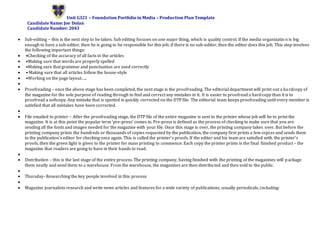 Unit G321 – Foundation Portfolio in Media – Production Plan Template
Candidate Name: Joe Dolan
Candidate Number: 2043
 Sub-editing – this is the next step to be taken. Sub editing focuses on one major thing, which is quality control. If the media organizatio n is big
enough to have a sub-editor, then he is going to be responsible for this job; if there is no sub-editor, then the editor does this job. This step involves
the following important things:
 •Checking of the accuracy of all facts in the articles
 •Making sure that words are properly spelled
 •Making sure that grammar and punctuation are used correctly
 • Making sure that all articles follow the house-style
 •Working on the page layout…..

 Proofreading – once the above stage has been completed, the next stage is the proofreading. The editorial department will print out a hardcopy of
the magazine for the sole purpose of reading through to find and correct any mistakes in it. It is easier to proofread a hardcopy than it is to
proofread a softcopy. Any mistake that is spotted is quickly corrected on the DTP file. The editorial team keeps proofreading until every member is
satisfied that all mistakes have been corrected.

 File emailed to printer – After the proofreading stage, the DTP file of the entire magazine is sent to the printer whose job will be to print the
magazine. It is at this point the popular term ‘pre-press’ comes in. Pre-press is defined as the process of checking to make sure that you are
sending all the fonts and images needed for the magazine with your file. Once this stage is over, the printing company takes over. But before the
printing company prints the hundreds or thousands of copies requested by the publication, the company first prints a few copies and sends them
to the publication’s editor for checking once again. This is called the printer’s proofs. If the editor and his team are satisfied with the printer’s
proofs, then the green light is given to the printer for mass printing to commence. Each copy the printer prints is the final finished product – the
magazine that readers are going to have in their hands to read.

 Distribution – this is the last stage of the entire process. The printing company, having finished with the printing of the magazines will package
them neatly and send them to a warehouse. From the warehouse, the magazines are then distributed and then sold to the public.

 Thursday- Researching the key people involved in this process

 Magazine journalists research and write news articles and features for a wide variety of publications, usually periodicals, including:
 