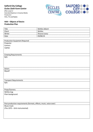 Salford City College
Eccles Sixth Form Centre
BTec Level 3
Extended Diploma in Creative Media
Production
Film, TV and Radio
HA4 – Objects of Desire
Production Plan
Title Skittles Advert
Client Skittles
Writer Shauna Leacy
Date 03/06/14
Production Equipment Required
Projector
Camera
Laptop
Crewing Requirements
N/A
Actors
Myself
Transport Requirements
N/A
Props/Scenery
Skittles bag
Plain background
Post-production requirements (formats, effects, music, voice-over)
Music track:
(The 1975 – Girls Instrumental)
 