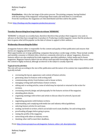 Bethany Vaughan
4137
Bethany Vaughan
4137
Distribution– this is the last stage of the entire process. The printing company, having finished
with the printing of the magazines willpackage them neatly and send them to a warehouse.
From the warehouse, the magazines are then distributed and then sold to the public.
From: http://hosbeg.com/the-magazine-production-process/
Tuesday:Researchinghowlongittakesto release‘KERRANG’
‘KERRANG’ is released on a weekly basis, therefore therefore they produce their magazine very early in
advance so that they have enough time to produce it. Producing a weekly magazine means that the producers
have to guess what will be popular on the date of release to appeal to their audience.
Wednesday:ResearchingtheEditor
A magazine features editor is responsible forthe content and quality of their publication and ensures that
stories are engaging and informative.
Most opportunities are in large publishing companies that produce a wide range of titles. These include weekly
and monthly consumer or lifestyle titles, whichare commonly referred to as 'glossy' magazines. However,
features editors are also employed by trade magazines, specialist publishers, online media and in-house
magazines. Magazine features editors do not always need specialist knowledge of the subject they cover,unless
the content is highly technical, although an interest in the subject is usually expected.
Typical workactivities
The role will vary according to the size of the publication and the nature of its content, but responsibilities will
typically include:
 overseeing the layout, appearance and content of feature articles;
 generating ideas forfeatures with writing staff;
 commissioning articles fromfreelance and in-house writers;
 managing writing staff and freelance feature writers;
 editing and re-writing articles, some of whichmay be rejected or returned to the writer for
revision;
 overseeing artwork,design and photography for the features section of the magazine;
 attending photo shoots;
 organising meetings with writers and artists to discuss ideas forartwork, layoutand
features;
 negotiating payments with freelance writers;
 understanding and complying withmedia law and industry ethical guidelines;
 selecting feature articles foreach issue;
 sending out briefs to writers, which can include word count,deadline, fee and writing style;
 proofreading all pages before going to press;
 raising the profile of the magazine;
 networking with others at industry events;
 Assisting other staff to meet their deadlines.
From: http://www.prospects.ac.uk/magazine_features_editor_job_description.htm
 