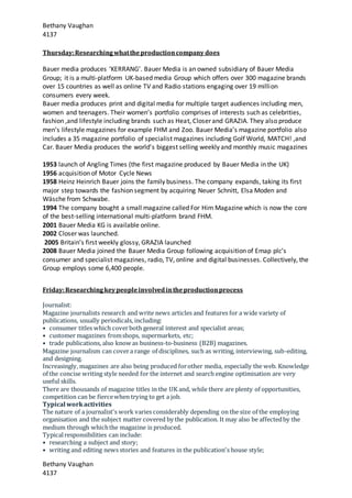 Bethany Vaughan
4137
Bethany Vaughan
4137
Thursday:Researchingwhattheproductioncompany does
Bauer media produces ‘KERRANG’. Bauer Media is an owned subsidiary of Bauer Media
Group; it is a multi-platform UK-based media Group which offers over 300 magazine brands
over 15 countries as well as online TV and Radio stations engaging over 19 million
consumers every week.
Bauer media produces print and digital media for multiple target audiences including men,
women and teenagers. Their women’s portfolio comprises of interests such as celebrities,
fashion ,and lifestyle including brands such as Heat, Closer and GRAZIA. They also produce
men’s lifestyle magazines for example FHM and Zoo. Bauer Media’s magazine portfolio also
includes a 35 magazine portfolio of specialist magazines including Golf World, MATCH! ,and
Car. Bauer Media produces the world’s biggest selling weekly and monthly music magazines
1953 launch of Angling Times (the first magazine produced by Bauer Media in the UK)
1956 acquisition of Motor Cycle News
1958 Heinz Heinrich Bauer joins the family business. The company expands, taking its first
major step towards the fashion segment by acquiring Neuer Schnitt, Elsa Moden and
Wäsche from Schwabe.
1994 The company bought a small magazine called For Him Magazine which is now the core
of the best-selling international multi-platform brand FHM.
2001 Bauer Media KG is available online.
2002 Closer was launched.
2005 Britain’s first weekly glossy, GRAZIA launched
2008 Bauer Media joined the Bauer Media Group following acquisition of Emap plc’s
consumer and specialist magazines, radio, TV, online and digital businesses. Collectively, the
Group employs some 6,400 people.
Friday:Researchingkeypeopleinvolvedintheproductionprocess
Journalist:
Magazine journalists research and write news articles and features for a wide variety of
publications, usually periodicals, including:
• consumer titles which coverboth general interest and specialist areas;
• customer magazines fromshops, supermarkets, etc;
• trade publications, also know as business-to-business (B2B) magazines.
Magazine journalism can covera range of disciplines, such as writing, interviewing, sub-editing,
and designing.
Increasingly, magazines are also being produced forother media, especially the web. Knowledge
of the concise writing style needed for the internet and search engine optimisation are very
useful skills.
There are thousands of magazine titles in the UK and, while there are plenty of opportunities,
competition can be fiercewhen trying to get a job.
Typical workactivities
The nature of a journalist's work varies considerably depending on the size of the employing
organisation and the subject matter covered by the publication. It may also be affectedby the
medium through whichthe magazine is produced.
Typicalresponsibilities can include:
• researching a subject and story;
• writing and editing news stories and features in the publication's house style;
 