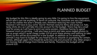 PLANNED BUDGET
My budget for this film is ideally going to very little. I’m going to hire the equipment
which won’t cost me anything. In terms of costume, the costumes are very naturalistic,
so can be clothes the actor’s already own, therefore reducing the costs further.
However I will have to buy some ‘tourist’ themed costume items and props (i.e. hats,
tacky shirts etc.) so I will take this into account for the budget. There may be a small
cost for props as I will have to print out some posters, therefore having to spend
however much on printing. I will also have to print and take some staged photos to
use as props which I quite cheap (under £10 to print these photos and nothing to take
them) so this will be accounted for in the budget. In addition as I’m working with
animals I may have to budget for any food to use as rewards or prompting for certain
scenes, although again this should be quite low cost and around £5. Any other props I
can borrow free of charge from friends and family. Therefore the budget will be
around £20.
 