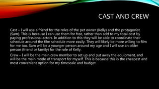 CAST AND CREW
Cast – I will use a friend for the roles of the pet owner (Kelly) and the protagonist
(Sam). This is because I can use them for free, rather than add to my total cost by
paying professional actors. In addition to this they will be able to coordinate their
schedule around the film schedule more easily. They will likely be more willing to film
for me too. Sam will be a younger person around my age and I will use an older
person (friend or family) for the role of Kelly.
Crew – I will be the main crew member to set up and put away the equipment, and
will be the main mode of transport for myself. This is because this is the cheapest and
most convenient option for my timescale and budget.
 