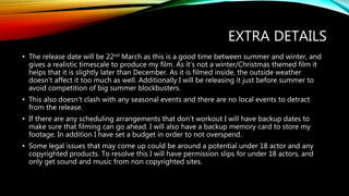 EXTRA DETAILS
• The release date will be 22nd March as this is a good time between summer and winter, and
gives a realistic timescale to produce my film. As it’s not a winter/Christmas themed film it
helps that it is slightly later than December. As it is filmed inside, the outside weather
doesn't affect it too much as well. Additionally I will be releasing it just before summer to
avoid competition of big summer blockbusters.
• This also doesn’t clash with any seasonal events and there are no local events to detract
from the release.
• If there are any scheduling arrangements that don’t workout I will have backup dates to
make sure that filming can go ahead. I will also have a backup memory card to store my
footage. In addition I have set a budget in order to not overspend.
• Some legal issues that may come up could be around a potential under 18 actor and any
copyrighted products. To resolve this I will have permission slips for under 18 actors, and
only get sound and music from non copyrighted sites.
 