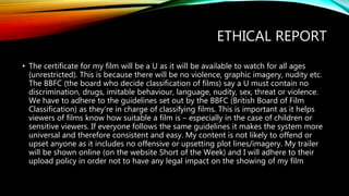ETHICAL REPORT
• The certificate for my film will be a U as it will be available to watch for all ages
(unrestricted). This is because there will be no violence, graphic imagery, nudity etc.
The BBFC (the board who decide classification of films) say a U must contain no
discrimination, drugs, imitable behaviour, language, nudity, sex, threat or violence.
We have to adhere to the guidelines set out by the BBFC (British Board of Film
Classification) as they’re in charge of classifying films. This is important as it helps
viewers of films know how suitable a film is – especially in the case of children or
sensitive viewers. If everyone follows the same guidelines it makes the system more
universal and therefore consistent and easy. My content is not likely to offend or
upset anyone as it includes no offensive or upsetting plot lines/imagery. My trailer
will be shown online (on the website Short of the Week) and I will adhere to their
upload policy in order not to have any legal impact on the showing of my film
 