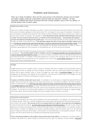 Problem and Solutions
There are a range of problems which we may come across in the production process such as health
and safety; budget; production practicalities; practical skills and resources. However, we have
conducted a detailed plan which will ensure that none of these problems stop us from our delivery of
the final product and its overall quality.
Health and safety issues
There are a number of health and safety issue when it comes to the production of a product like this. One may be
the chance of someone getting hurt during the shoot. This can happen in many ways, for example, if someone is
to trip and fall on a hazard of the location. There will be a variety of different procedures and acts put in place to
ensure that this does not happen. One example is a Risk Assessment being underwent before filming on any one
location. This will consist of someone who is a member of the production group – most probably the producer –
going to the location and looking at the possibly risks. They will thoroughly identify all of the possible risks of that
location no matter how small the risk is. They will then evaluate the risks on their level of risk (High, medium, low)
and identify any measures that will need to be taken in order to prevent the risks from becoming a hazard. If we
were to be filming on a road, for example, we would get the necessary documentation in order to close it,
therefore taking away the risk of someone on shoot getting hurt. All of this will be documented.
The health of both the production group and any actors included in the production will also need to be taken into
consideration. They will get regular breaks in between scenes and be given essentials such as fluids and food in
order to ensure the best health for them. One health and safety issue which may occur during the production of
this particular project is a member of the public being hurt or injured. If the necessary steps to ensure that this
does not happen does not help then we are supplied, by our school, with public liability insurance and so will not
have to pay out any unnecessary funds.
Budget
Budget also tend to be a problem when it comes to shooting. We have a budget of 50 pounds which will be
supplied by our team to undergo the shoot; however, sometimes there are issues which extend this budget. To
ensure that all goes smoothly, when it comes to budget, we have made a production budget. This will be a
breakdown by individual costs needed for the production. This will ensure that we stay in our budget. This will
include all aspects of filming including props, locations, travel etc.
However, sometimes shoots won’t go to plan. For example, if our shoot goes on longer than expected then we
might have to pay more for things such as travel, food, actors etc. This may be a problem. We have, however,
made a combat plan for that. We have only used a part of our funds so that the rest of the money may be used as
a contingency plan for the shoot. This way, there will be very little risk of us surpassing our budget. This is not to
mention, the fact that our school is the main source of our equipment and insurance which all come free to us.
Therefore, if it comes to it, we will be able to extend our shoot without drastically increasing our original budget.
All of these efforts will ensure that budget will not be a problem when it comes to our shoot.
Production practicalities
Production practicalities also have various problems that comes along with it. For example, the production may
not always go well. There are a number of things to put in place which will prevent this from becoming a problem.
One thing is the location. We may go to film on a location which isn’t right for the project we are undergoing.
Instead of lowering the standard, we will conductvarious Reccee’s of all of the locations.This will include someone
going to the location and taking pictures. They will then take notes on all things relevant. For example, whether
the location is suitable, the lighting in the location, possible problems with the location and so on. This will be
done in detail and pictures will be taken so the location can be looked back on and properly assessed. This will
ensure that the location will be up to standard and everything will go smoothly.
There may also be problems of the location chosen which wasn’t there before. For example, it could be closed or
whether may effects this. Various things can be done to put this right. For example, for each location, there will
 