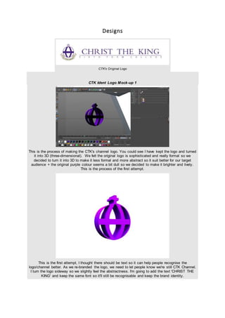 Designs
CTK's Original Logo
CTK Ident Logo Mock-up 1
This is the process of making the CTK's channel logo. You could see I have kept the logo and turned
it into 3D (three-dimensional). We felt the original logo is sophisticated and really formal so we
decided to turn it into 3D to make it less formal and more abstract so it suit better for our target
audience + the original purple colour seems a bit dull so we decided to make it brighter and lively.
This is the process of the first attempt.
This is the first attempt, I thought there should be text so it can help people recognise the
logo/channel better. As we re-branded the logo, we need to let people know we're still CTK Channel.
I turn the logo sideway so we slightly feel the abstractness. I'm going to add the text 'CHRIST THE
KING' and keep the same font so it'll still be recognisable and keep the brand identity.
 