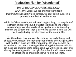 Production Plan for “Abandoned”
          DAY OF SHOOTING: 30TH DECEMBER 2012
        LOCATION: Oxleas Woods and Wrotham Road
  EQUIPMENT NEEDED: Video camera, tri-pod, dolls house, child
             photos, water bottles and matches

Whilst in Oxleas Woods, we will need to get a long, tracking shot of
   a stream and record sound of water trickling and the woods’
   surroundings. We also need a close up shot of a foot running
 through the stream and then a dirty hand against a tree. We will
        need to do during the afternoon for the natural life.

   Wrotham Road is where we plan to burn our dolls’ house and
photos. We will need another long shot of child photos against the
  wall and then close ups of them burning. We have decided our
main shot of the house burning will be a long shot but we will also
get close ups and mid shots beforehand. We will need to shoot this
during the evening so that the light from the fire will have more of
        an effect and to prevent shadows ruining our shots.
 