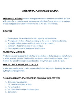 PRODUCTION, PLANNING AND CONTROL
Production – planning involves management decision on the resources that the firm
will require for its manufacturing operation and selection of these resources to produce
the desired goods at the appropriatetime and at the least possiblecost.
OBJECTIVE
1. To determine the requirement of man, material and equipment.
2. Arranging production scheduleaccording to the needs of marketing demand.
3. Arranging various inputat a right time and at a right quantity.
4. Making mosteconomical use of various input.
5. To achieve economy in production cost and time.
PRODUCTION- CONTROL
Production control guides and directs flow of production so that productare manufacture
in a best way and confirmof a planned schedule and are of the right quantity. Control
facilities the task of manufacturing and see that every them goes as per the plan.
PRODUCTION PLANNNG AND CONTROL
Production planning and controlis concerned with directing production along the lines set
by the planning department.
NEED /INPORTANCE OF PRODUCTION PLANNING AND CONTROL
1. Or increasing production.
2. For co-ordination plant activity.
3. For cost control.
4. For rationalization of production activity.
5. Consumers.
 