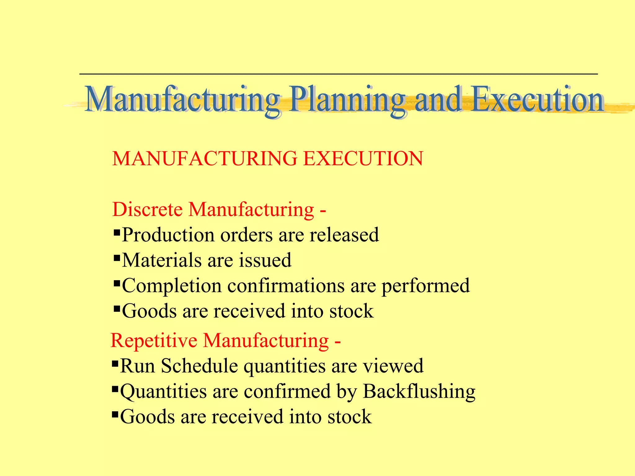 Repetitive Manufacturing - Run Schedule quantities are viewed Quantities are confirmed by Backflushing Goods are received into stock MANUFACTURING EXECUTION Discrete Manufacturing - Production orders are released Materials are issued Completion confirmations are performed Goods are received into stock Manufacturing Planning and Execution 