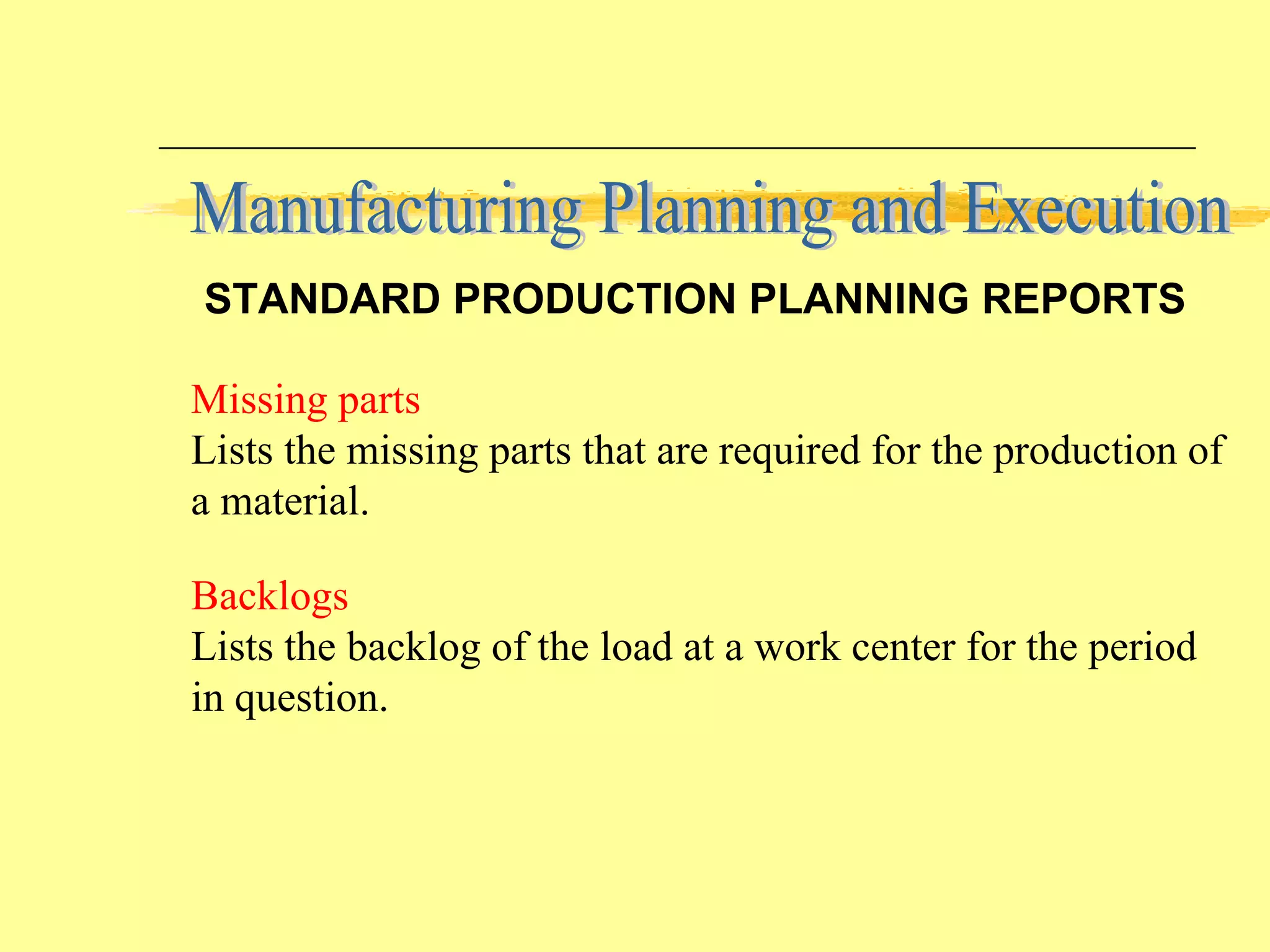 Backlogs Lists the backlog of the load at a work center for the period in question. Missing parts Lists the missing parts that are required for the production of a material. Manufacturing Planning and Execution STANDARD PRODUCTION PLANNING REPORTS 