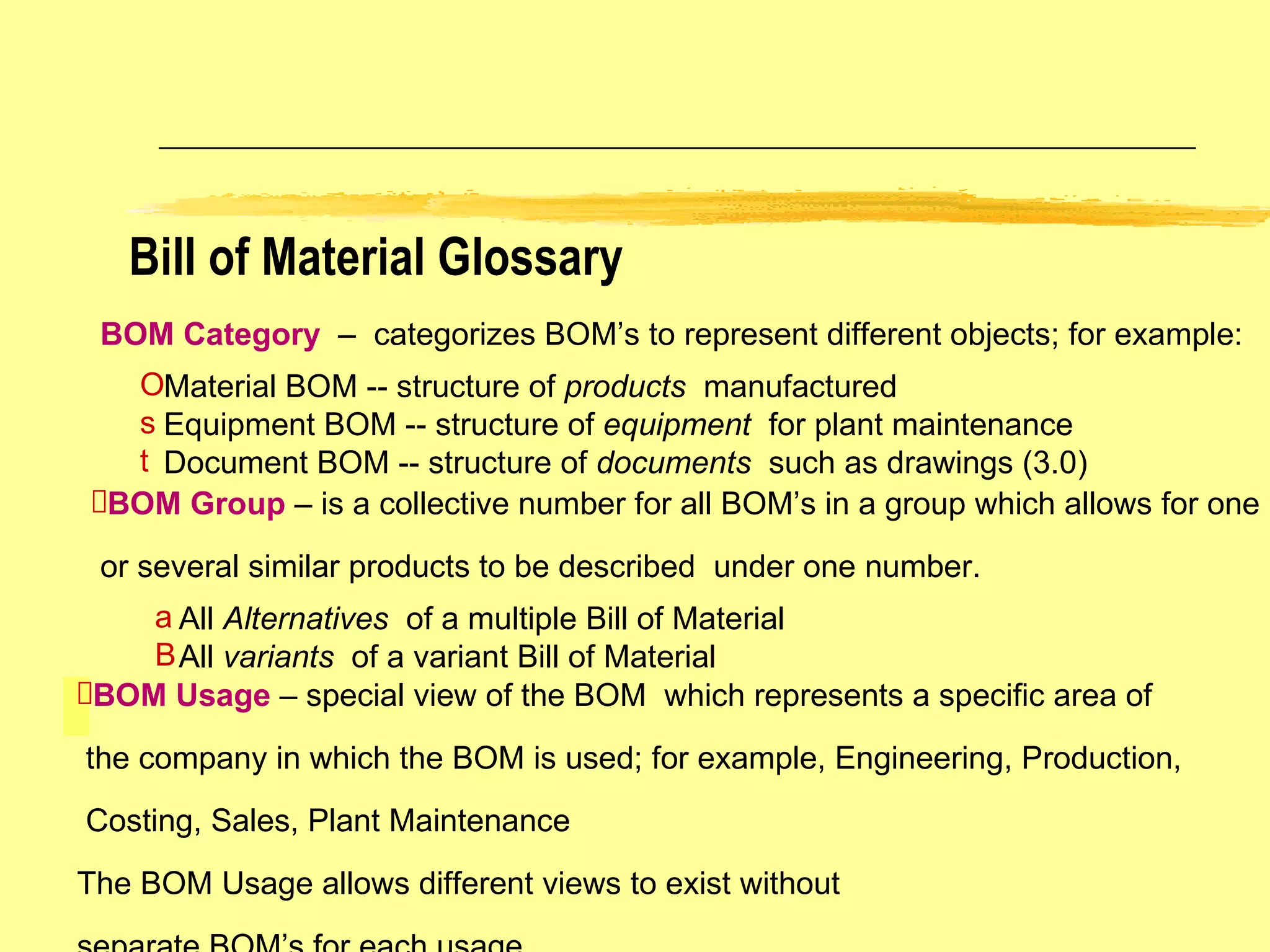 Bill of Material Glossary BOM Category  –  categorizes BOM’s to represent different objects; for example: Material BOM -- structure of  products  manufactured Equipment BOM -- structure of  equipment   for plant maintenance Document BOM -- structure of  documents  such as drawings (3.0) BOM Group  – is a collective number for all BOM’s in a group which allows for one or several similar products to be described  under one number. All  Alternatives   of a multiple Bill of Material All  variants   of a variant Bill of Material BOM Usage  – special view of the BOM  which represents a specific area of the company in which the BOM is used; for example, Engineering, Production, Costing, Sales, Plant Maintenance The BOM Usage allows different views to exist without  separate BOM’s for each usage. 