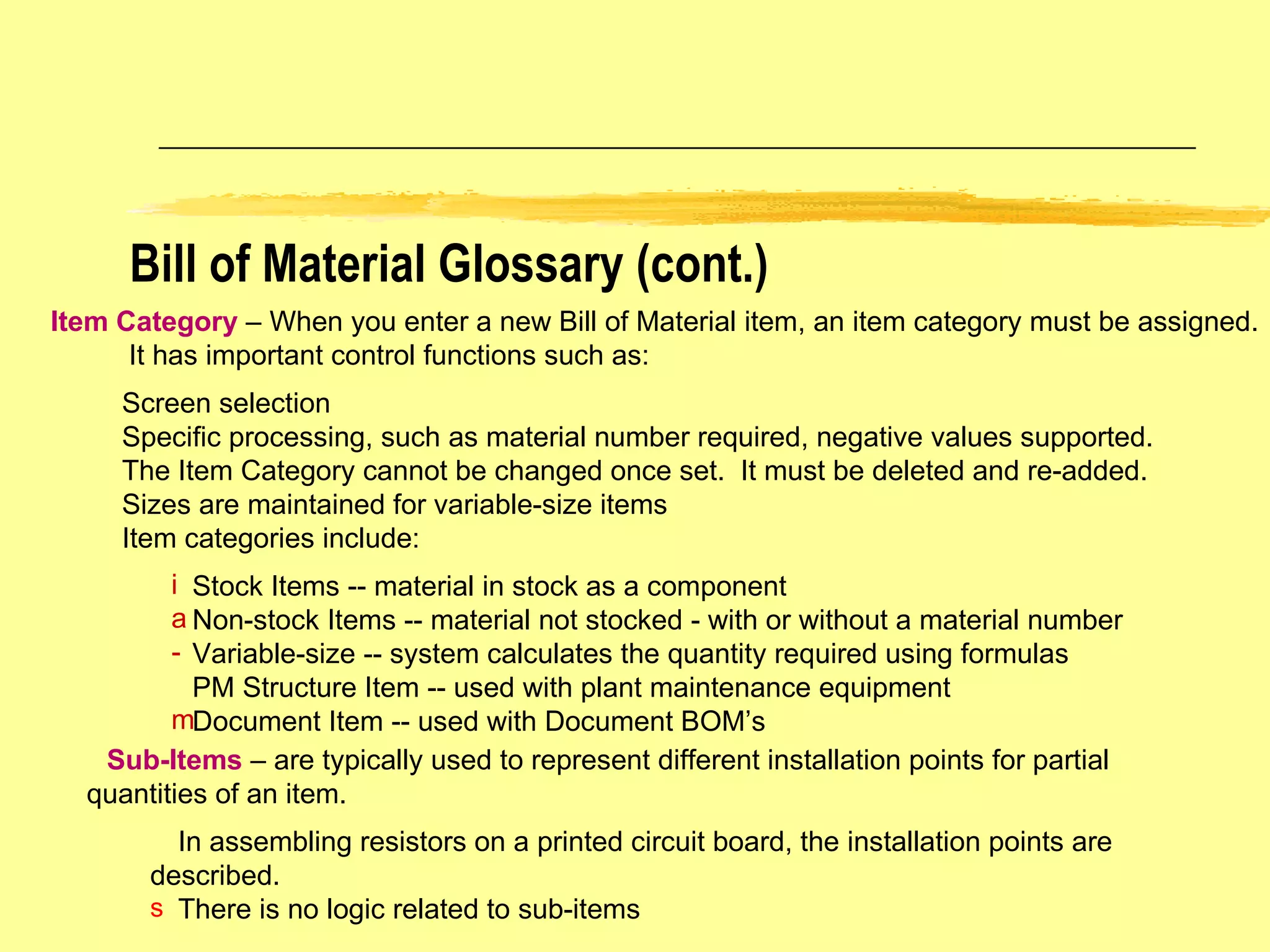 Item Category   – When you enter a new Bill of Material item, an item category must be assigned. It has important control functions such as: Screen selection  Specific processing, such as material number required, negative values supported. The Item Category cannot be changed once set.  It must be deleted and re-added. Sizes are maintained for variable-size items Item categories include: Stock Items -- material in stock as a component Non-stock Items -- material not stocked - with or without a material number Variable-size -- system calculates the quantity required using formulas PM Structure Item -- used with plant maintenance equipment Document Item -- used with Document BOM’s Sub-Items   – are typically used to represent different installation points for partial  quantities of an item. In assembling resistors on a printed circuit board, the installation points are described. There is no logic related to sub-items Bill of Material Glossary (cont.) 
