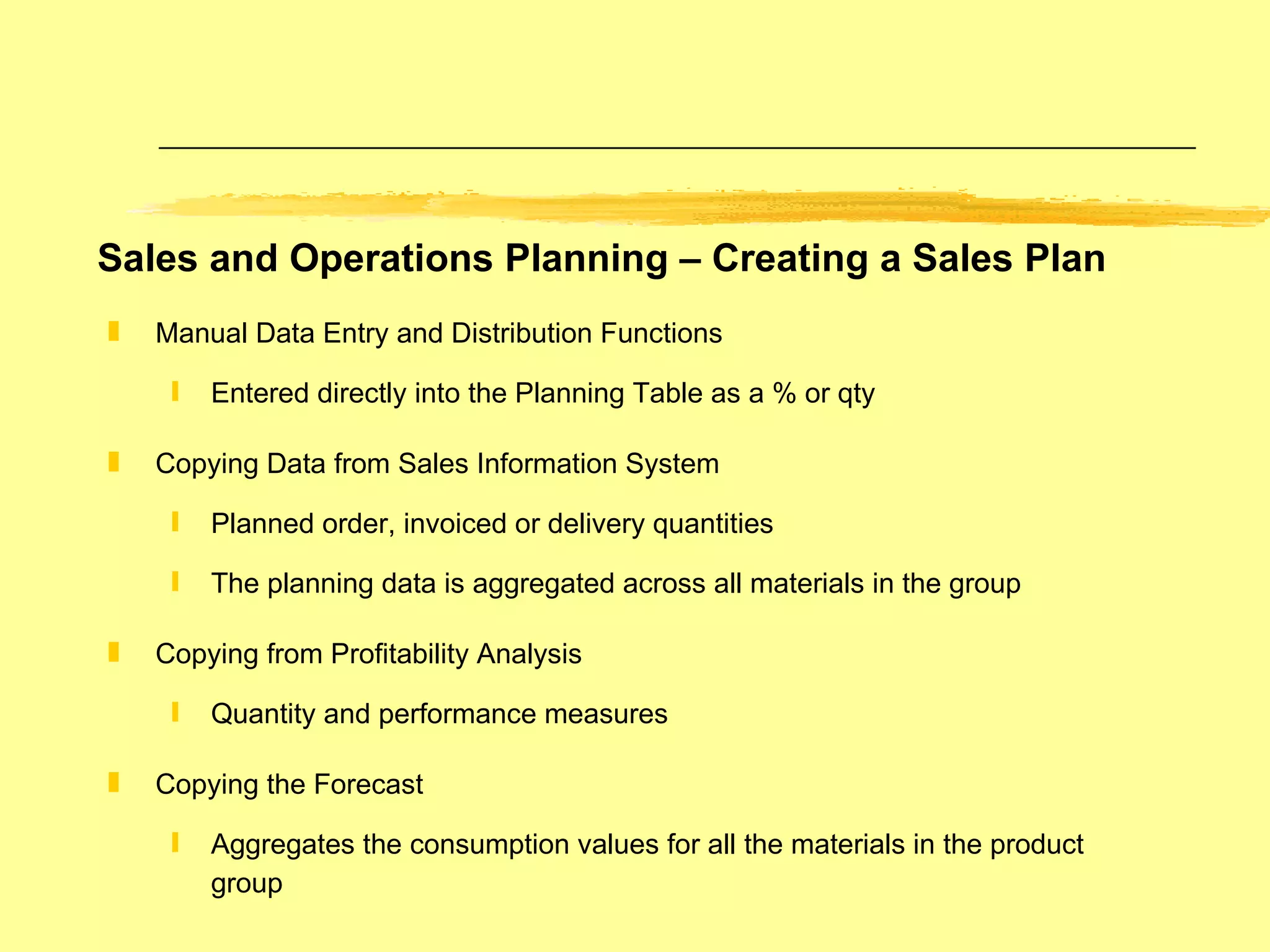 Sales and Operations Planning – Creating a Sales Plan Manual Data Entry and Distribution Functions Entered directly into the Planning Table as a % or qty Copying Data from Sales Information System Planned order, invoiced or delivery quantities The planning data is aggregated across all materials in the group Copying from Profitability Analysis Quantity and performance measures Copying the Forecast Aggregates the consumption values for all the materials in the product group 