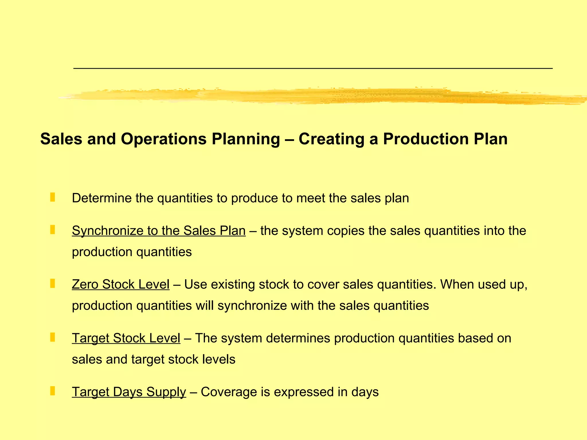 Sales and Operations Planning – Creating a Production Plan Determine the quantities to produce to meet the sales plan Synchronize to the Sales Plan  – the system copies the sales quantities into the production quantities Zero Stock Level  – Use existing stock to cover sales quantities. When used up, production quantities will synchronize with the sales quantities Target Stock Level  – The system determines production quantities based on sales and target stock levels Target Days Supply  – Coverage is expressed in days 
