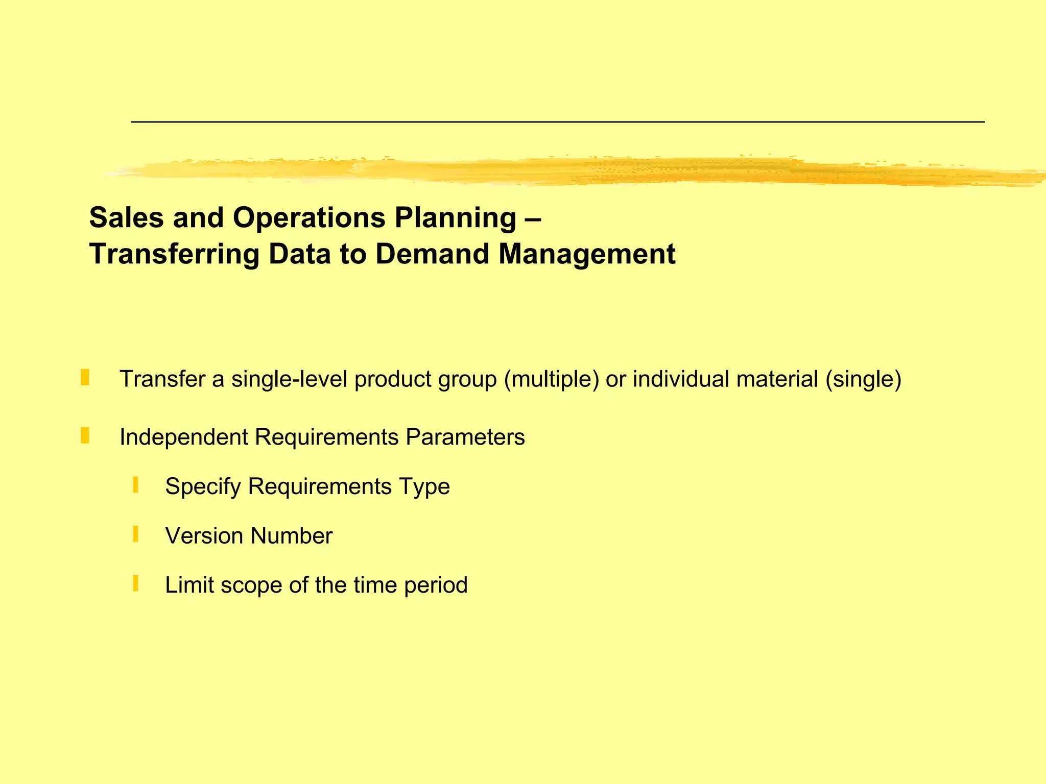 Sales and Operations Planning –  Transferring Data to Demand Management Transfer a single-level product group (multiple) or individual material (single) Independent Requirements Parameters  Specify Requirements Type Version Number Limit scope of the time period 