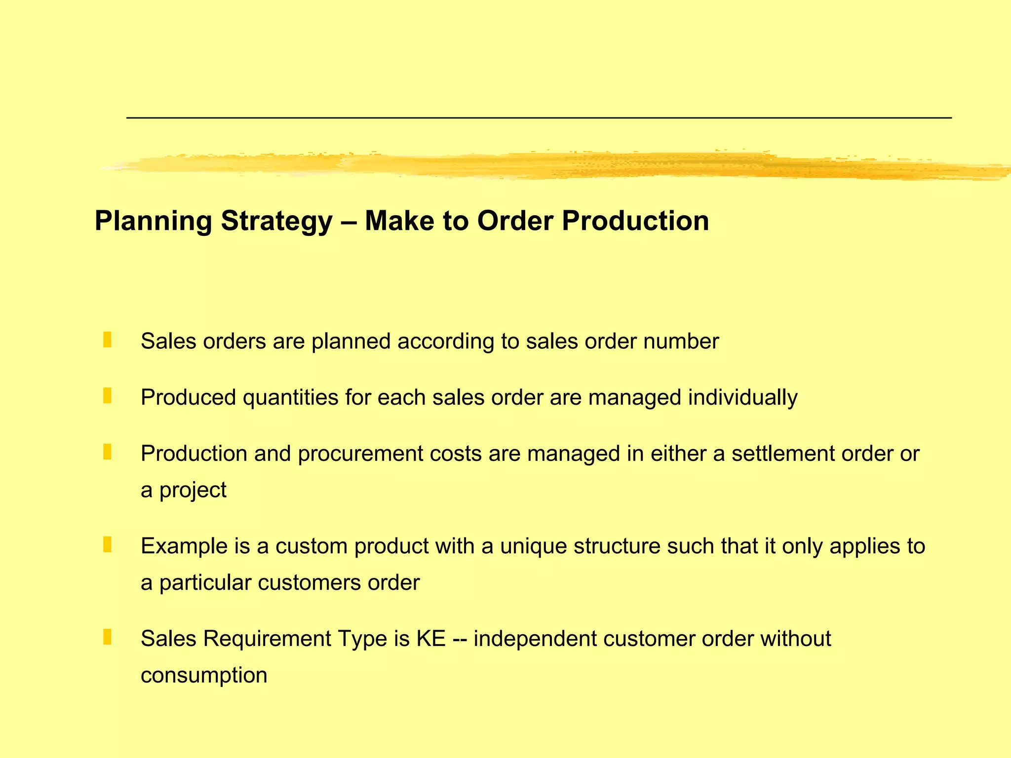 Planning Strategy – Make to Order Production Sales orders are planned according to sales order number Produced quantities for each sales order are managed individually Production and procurement costs are managed in either a settlement order or a project Example is a custom product with a unique structure such that it only applies to a particular customers order Sales Requirement Type is KE -- independent customer order without consumption 