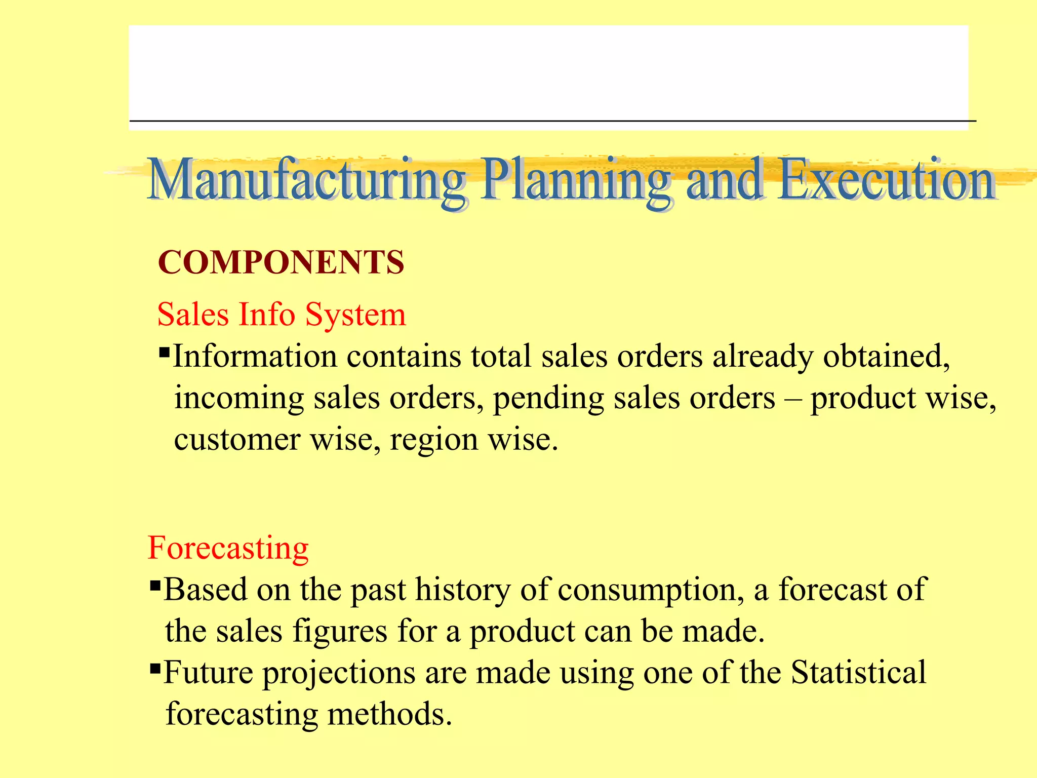 Manufacturing Planning and Execution Sales Info System Information contains total sales orders already obtained,  incoming sales orders, pending sales orders – product wise, customer wise, region wise. Forecasting Based on the past history of consumption, a forecast of the sales figures for a product can be made. Future projections are made using one of the Statistical forecasting methods. COMPONENTS 