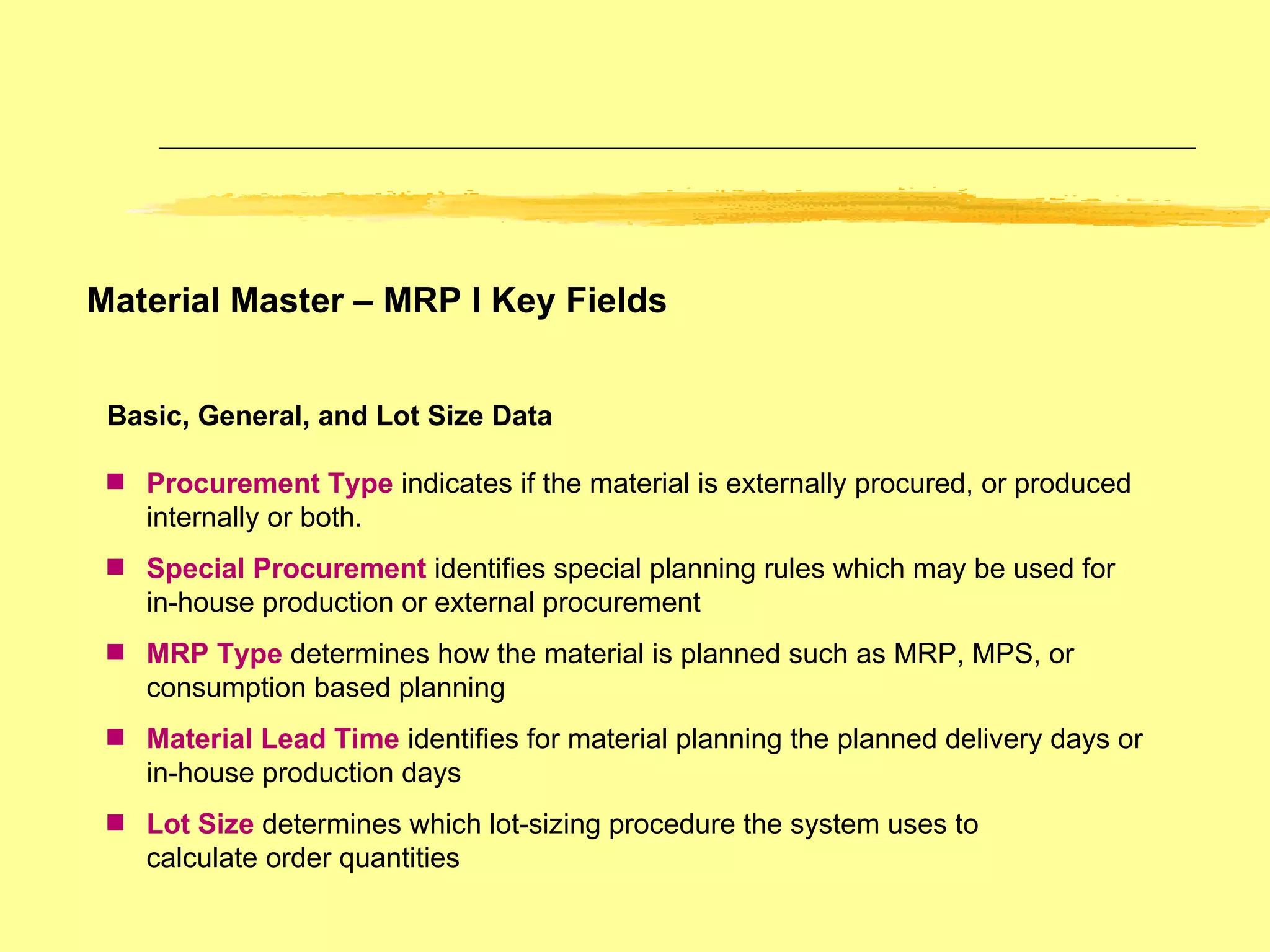 Material Master – MRP I Key Fields Basic, General, and Lot Size Data Procurement Type  indicates if the material is externally procured, or produced internally or both. Special Procurement   identifies special planning rules which may be used for in-house production or external procurement MRP Type  determines how the material is planned such as MRP, MPS, or consumption based planning Material Lead Time   identifies for material planning the planned delivery days or in-house production days Lot Size  determines which lot-sizing procedure the system uses to  calculate order quantities 